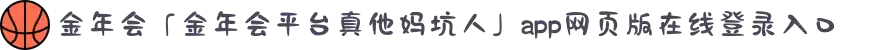 金年会「金年会平台真他妈坑人」app网页版在线登录入口